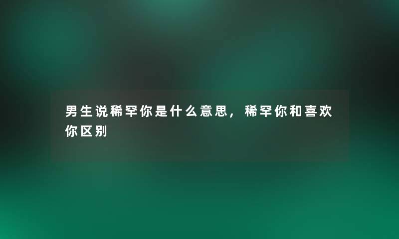 男生说稀罕你是什么意思,稀罕你和喜欢你区别