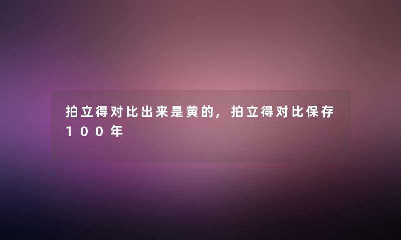 拍立得对比出来是黄的,拍立得对比保存100年