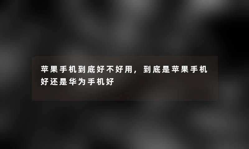 苹果手机到底好不好用,到底是苹果手机好还是华为手机好