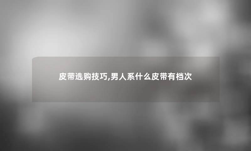 皮带选购技巧,男人系什么皮带有档次