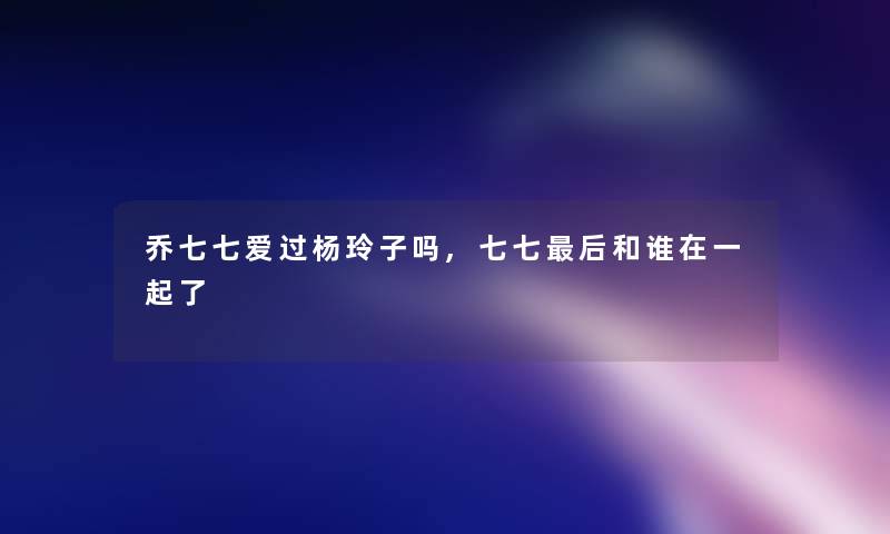 乔七七爱过杨玲子吗,七七后和谁在一起了