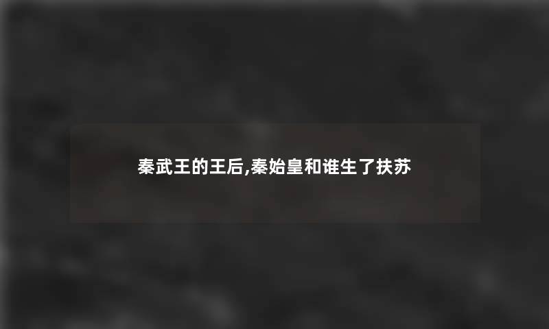 秦武王的王后,秦始皇和谁生了扶苏 秦武王的王后,秦始皇和谁生了扶苏