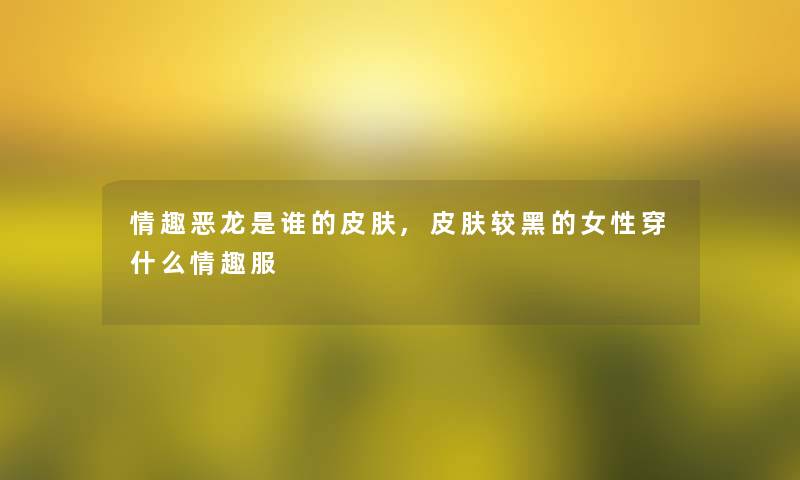情趣恶龙是谁的皮肤,皮肤较黑的女性穿什么情趣服 情趣恶龙是谁的皮肤,皮肤较黑的女性穿什么情趣服