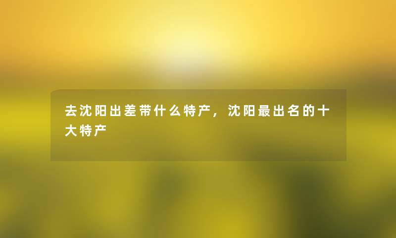 去沈阳出差带什么特产,沈阳出名的一些特产