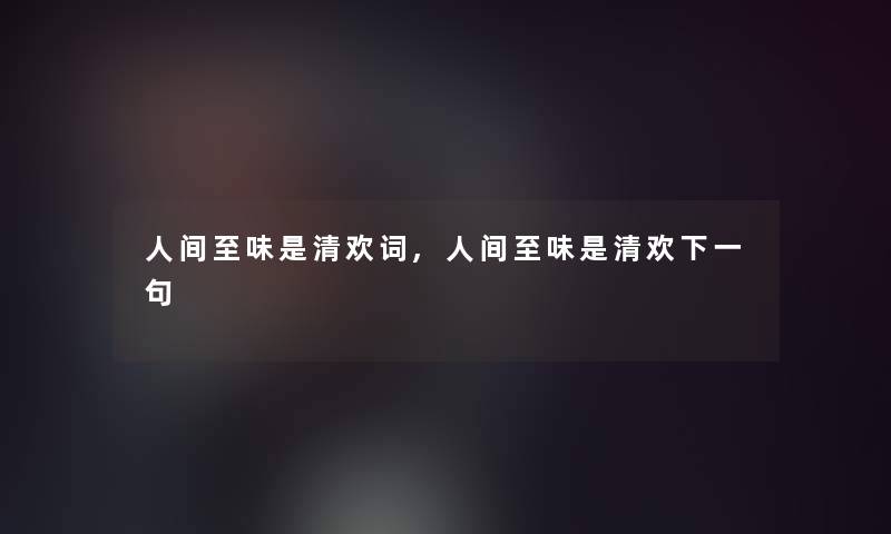 人间至味是清欢词,人间至味是清欢下一句 人间至味是清欢词,人间至味是清欢下一句