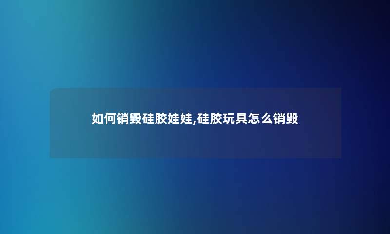 如何销毁硅胶娃娃,硅胶玩具怎么销毁