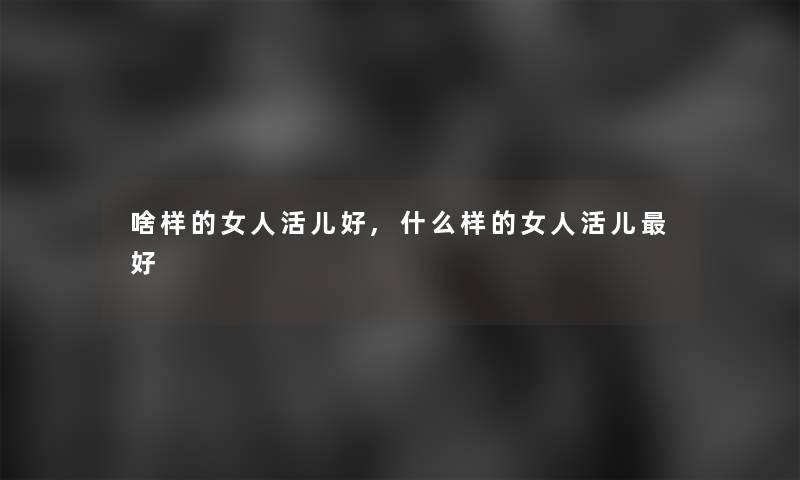啥样的女人活儿好,什么样的女人活儿好 啥样的女人活儿好,什么样的女人活儿好