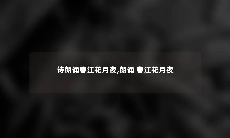 诗朗诵春江花月夜,朗诵 春江花月夜