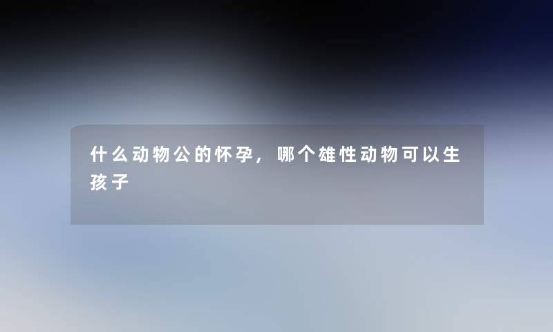 什么动物公的怀孕,哪个雄性动物可以生孩子