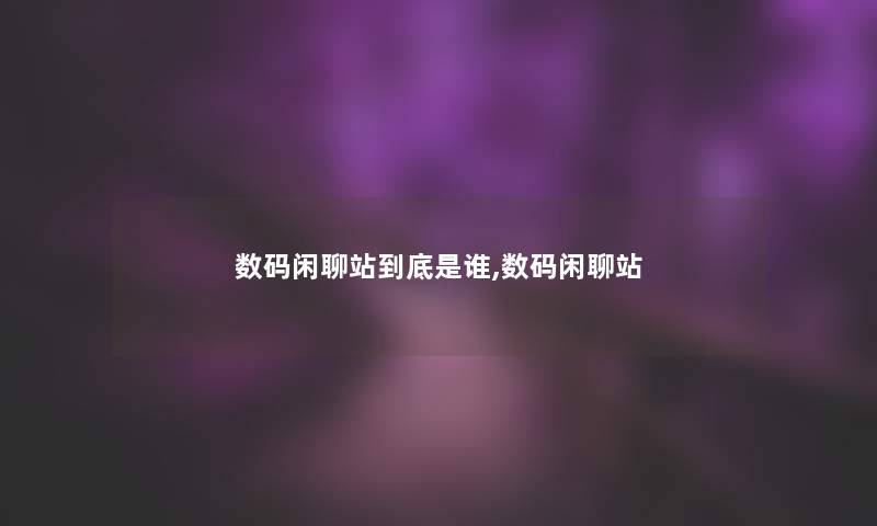 数码闲聊站到底是谁,数码闲聊站