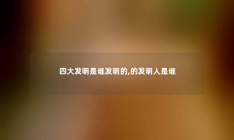 四大发明是谁发明的,的发明人是谁