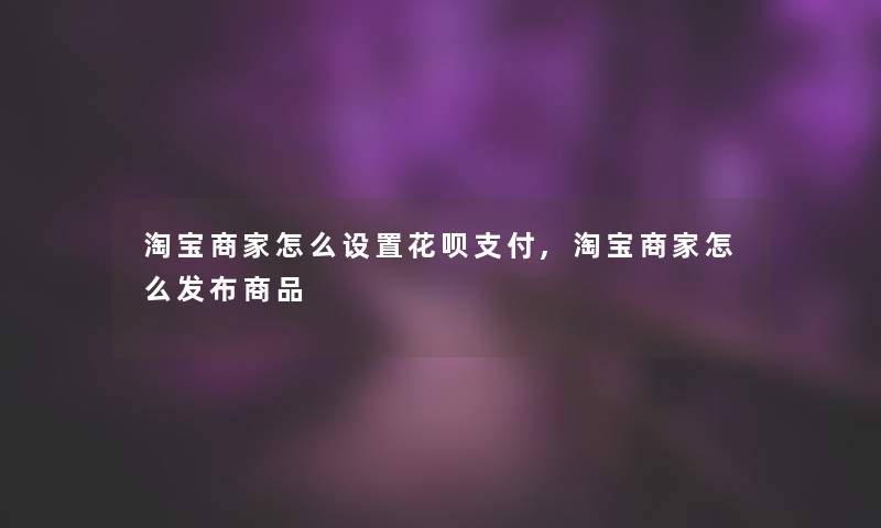 淘宝商家怎么设置花呗支付,淘宝商家怎么发布商品