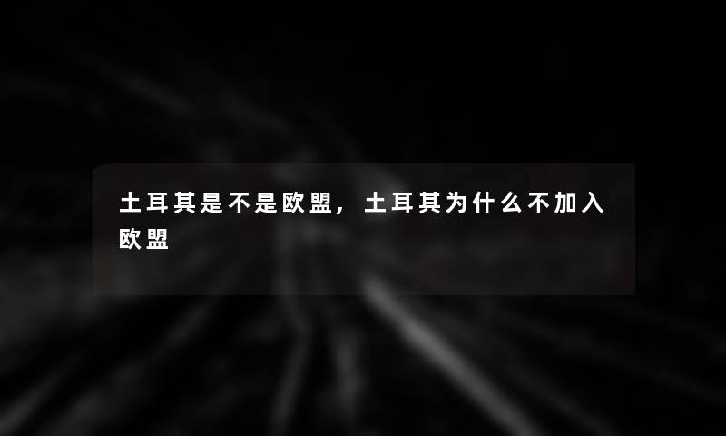 土耳其是不是欧盟,土耳其为什么不加入欧盟 土耳其是不是欧盟,土耳其为什么不加入欧盟