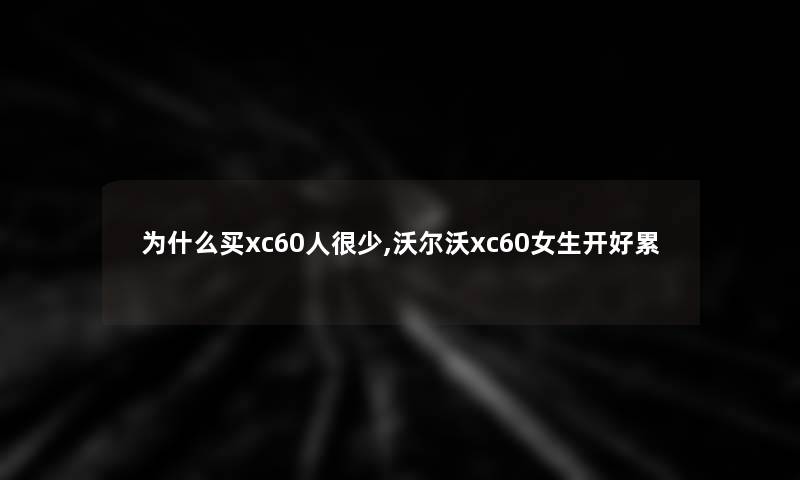 为什么买xc60人很少,沃尔沃xc60女生开好累