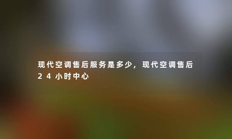 现代空调售后服务是多少,现代空调售后24小时中心