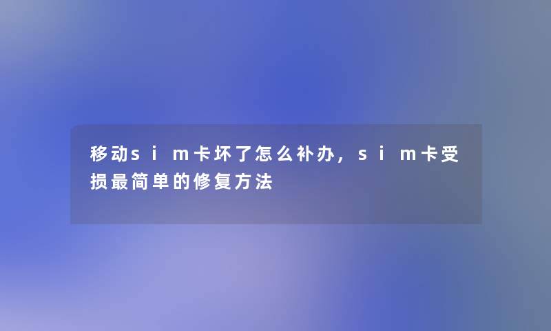 移动sim卡坏了怎么补办,sim卡受损简单的修复方法