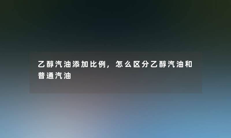 乙醇汽油添加比例,怎么区分乙醇汽油和普通汽油