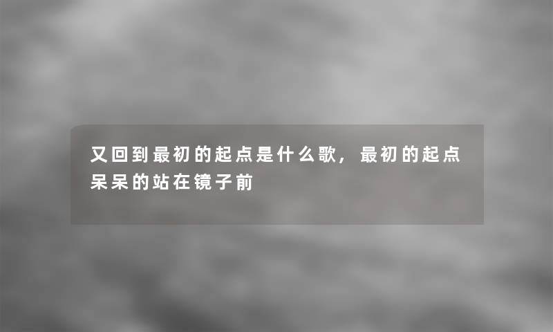 又回到初的起点是什么歌,初的起点呆呆的站在镜子前