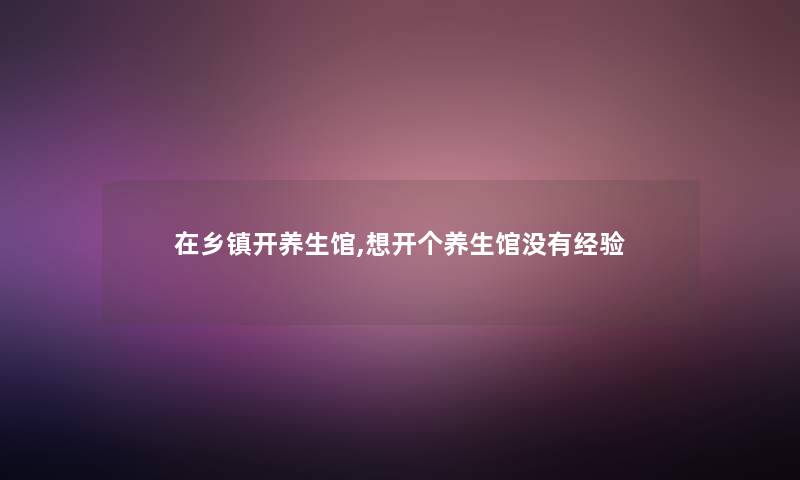 在乡镇开养生馆,想开个养生馆没有经验 在乡镇开养生馆,想开个养生馆没有经验