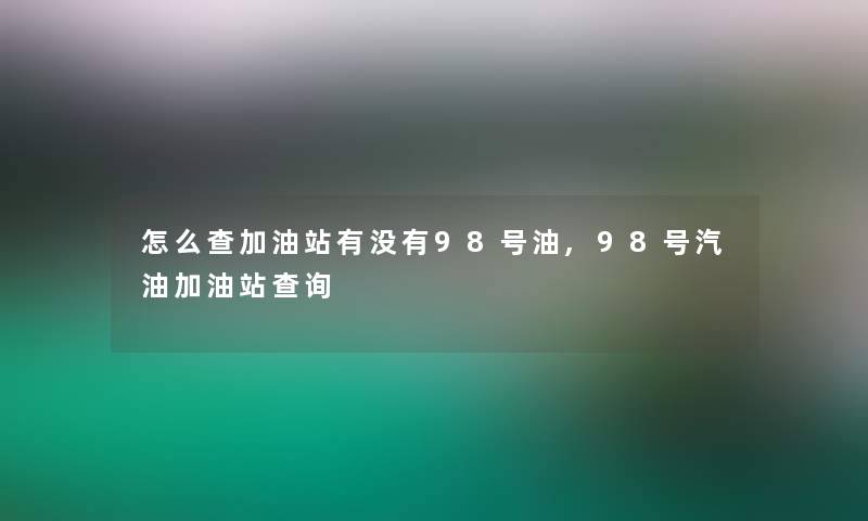 怎么查加油站有没有98号油,98号汽油加油站查阅 怎么查加油站有没有98号油,98号汽油加油站查阅