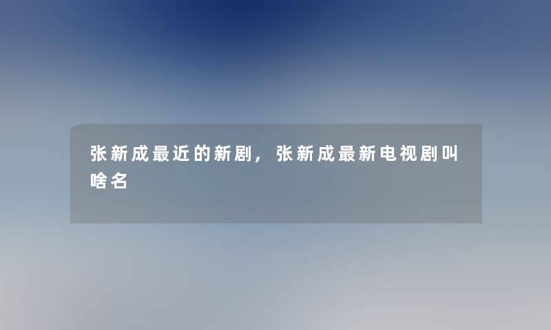 张新成近的新剧,张新成新电视剧叫啥名 张新成近的新剧,张新成新电视剧叫啥名
