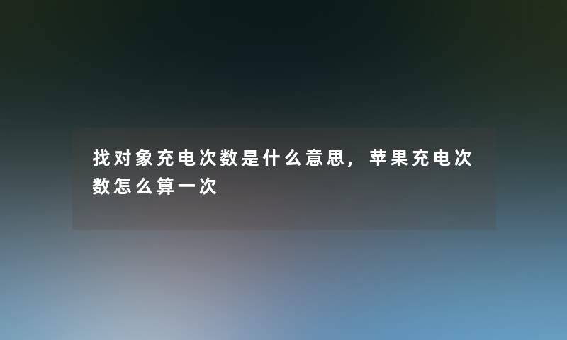 找对象充电次数是什么意思,苹果充电次数怎么算一次 找对象充电次数是什么意思,苹果充电次数怎么算一次