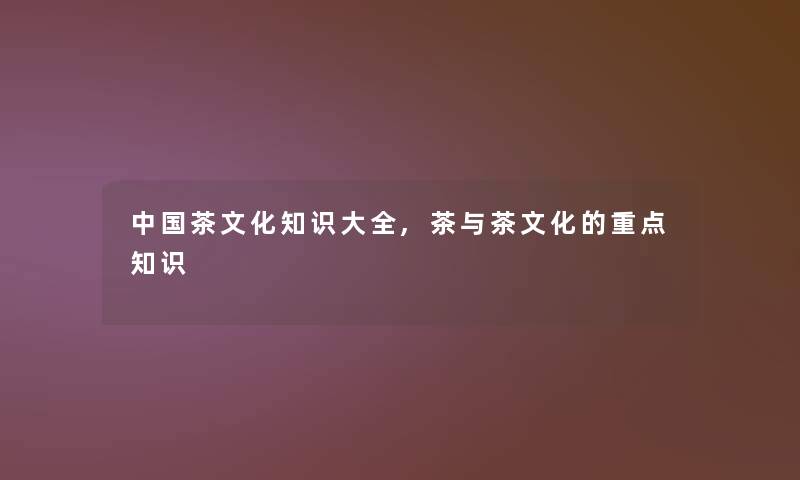 中国茶文化知识大全,茶与茶文化的重点知识