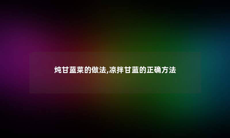 炖甘蓝菜的做法,凉拌甘蓝的正确方法