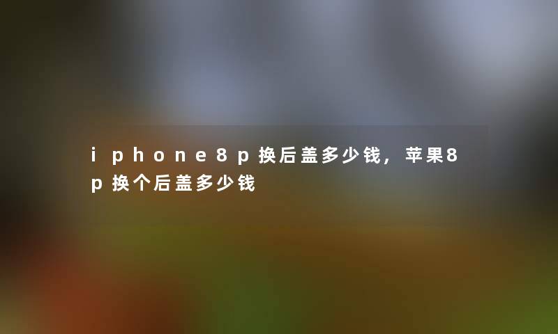 iphone8p换后盖多少钱,苹果8p换个后盖多少钱 iphone8p换后盖多少钱,苹果8p换个后盖多少钱