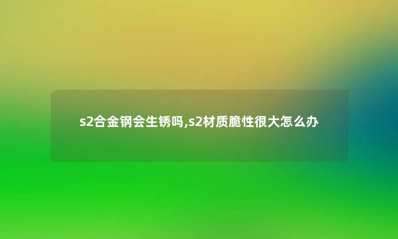 s2合金钢会生锈吗,s2材质脆性很大怎么办 s2合金钢会生锈吗,s2材质脆性很大怎么办