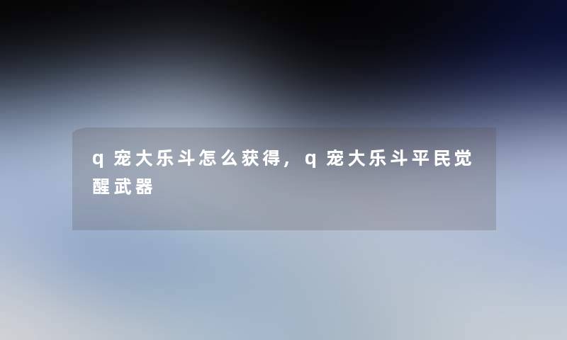 q宠大乐斗怎么获得,q宠大乐斗平民觉醒武器 q宠大乐斗怎么获得,q宠大乐斗平民觉醒武器
