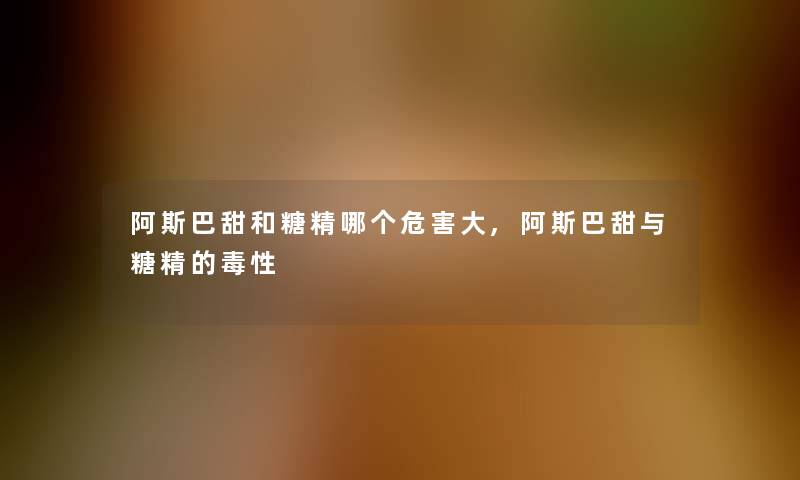 阿斯巴甜和糖精哪个危害大,阿斯巴甜与糖精的毒性 阿斯巴甜和糖精哪个危害大,阿斯巴甜与糖精的毒性