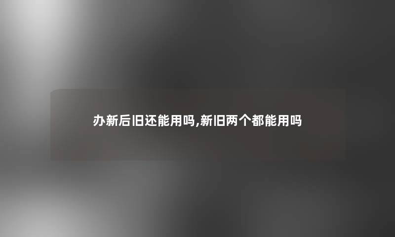 办新后旧还能用吗,新旧两个都能用吗