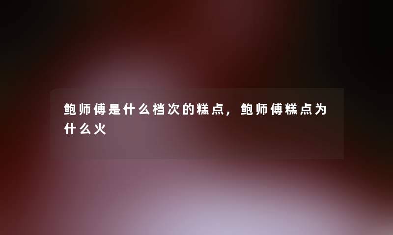 鲍师傅是什么档次的糕点,鲍师傅糕点为什么火