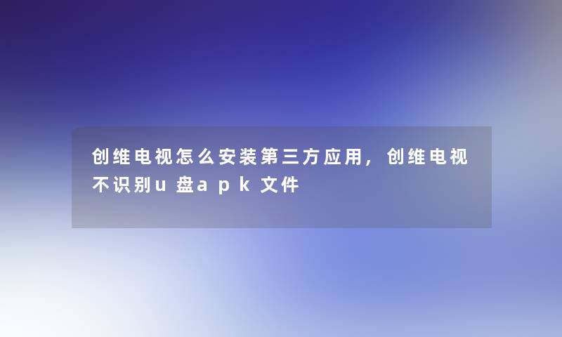 创维电视怎么安装第三方应用,创维电视不识别u盘apk文件