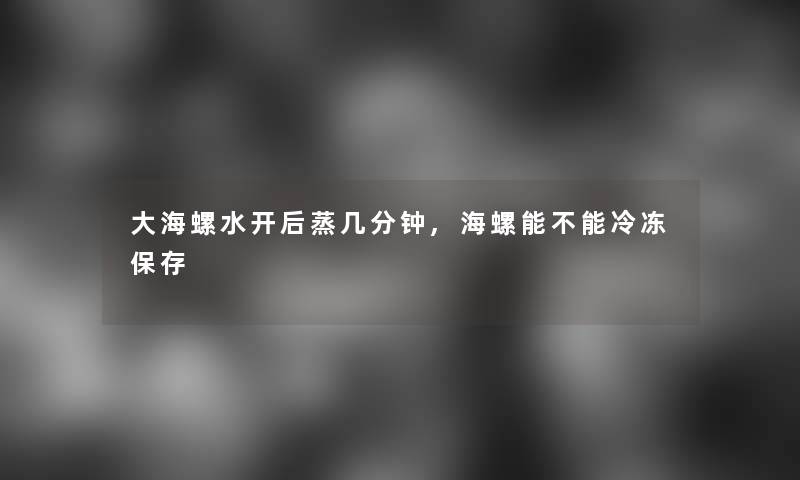 大海螺水开后蒸几分钟,海螺能不能冷冻保存