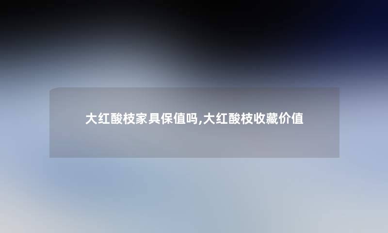 大红酸枝家具保值吗,大红酸枝收藏价值