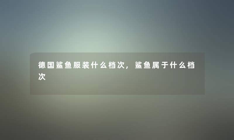 德国鲨鱼服装什么档次,鲨鱼属于什么档次 德国鲨鱼服装什么档次,鲨鱼属于什么档次