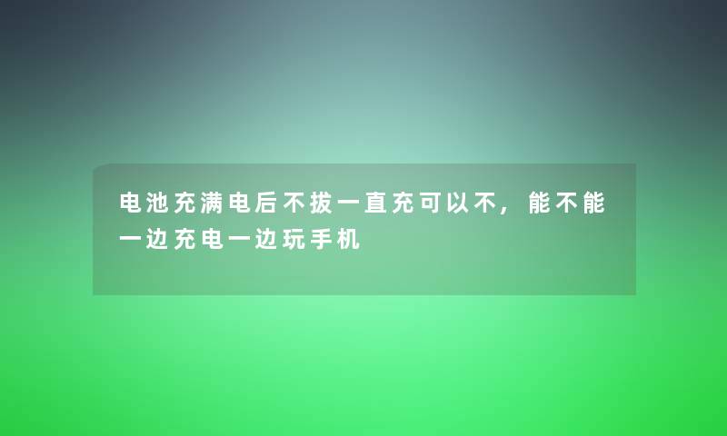 电池充满电后不拔一直充可以不,能不能一边充电一边玩手机 电池充满电后不拔一直充可以不,能不能一边充电一边玩手机