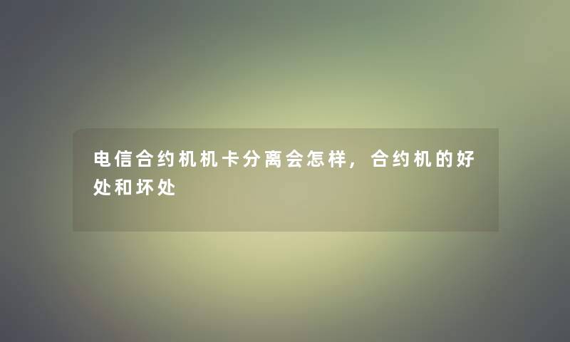 电信合约机机卡分离会怎样,合约机的好处和坏处