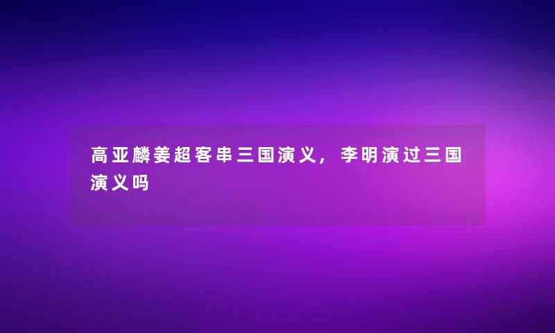 高亚麟姜超客串三国演义,李明演过三国演义吗
