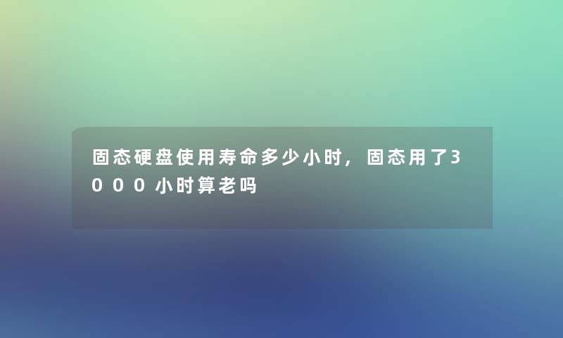 固态硬盘使用寿命多少小时,固态用了3000小时算老吗