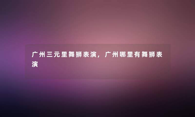 广州三元里舞狮表演,广州哪里有舞狮表演