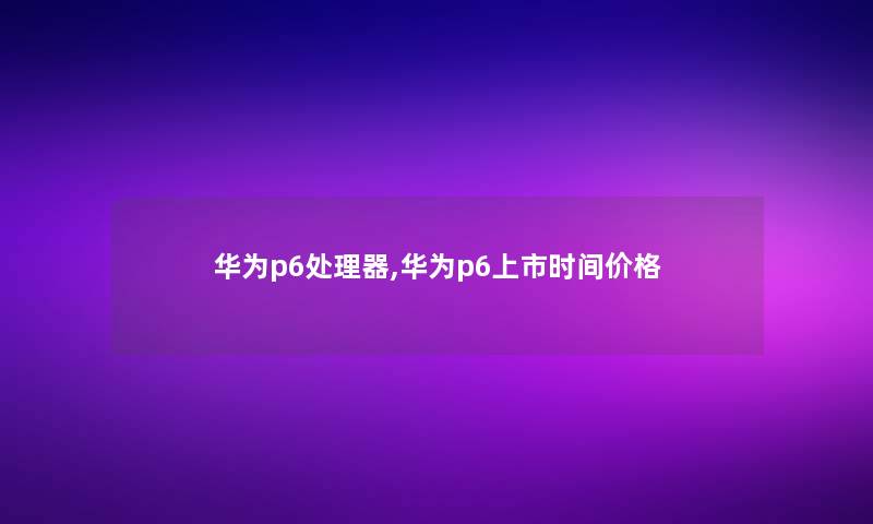 华为p6处理器,华为p6上市时间价格