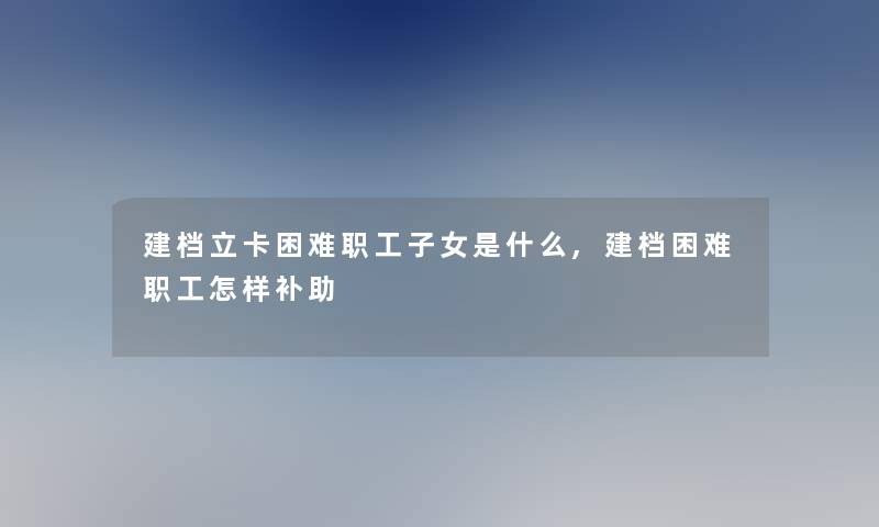 建档立卡困难职工子女是什么,建档困难职工怎样补助