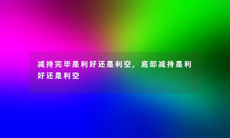 减持完毕是利好还是利空,底部减持是利好还是利空 减持完毕是利好还是利空,底部减持是利好还是利空