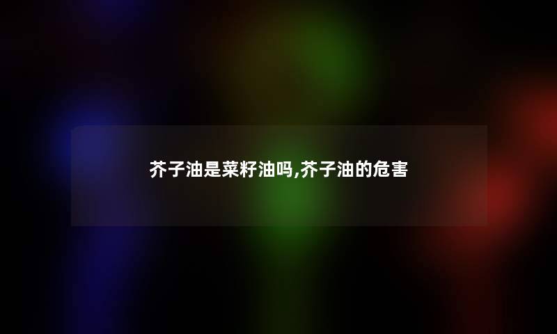 芥子油是菜籽油吗,芥子油的危害