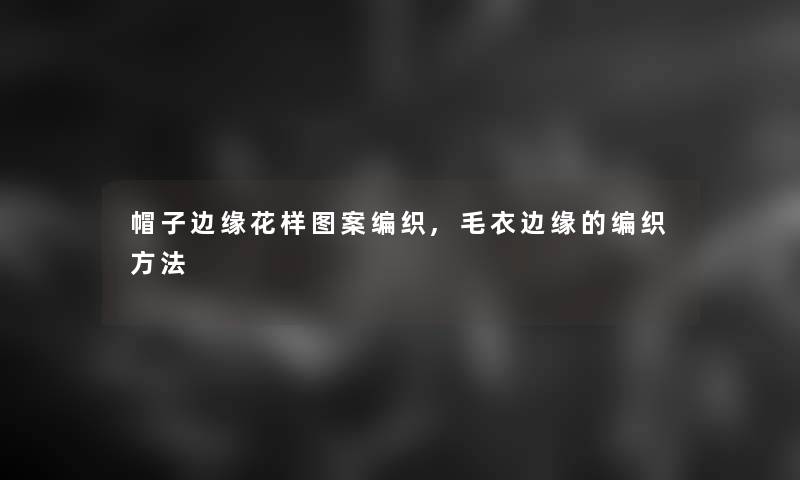 帽子边缘花样图案编织,毛衣边缘的编织方法 帽子边缘花样图案编织,毛衣边缘的编织方法