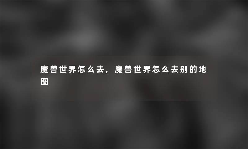 魔兽世界怎么去,魔兽世界怎么去别的地图