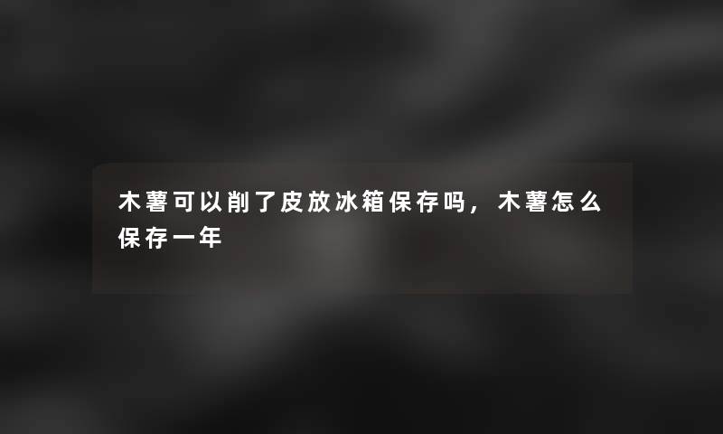 木薯可以削了皮放冰箱保存吗,木薯怎么保存一年